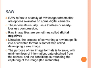 RAW
 RAW refers to a family of raw image formats that
  are options available on some digital cameras.
 These formats usually use a lossless or nearly-
  lossless compression,
 Raw image files are sometimes called digital
  negatives
 Likewise, the process of converting a raw image file
  into a viewable format is sometimes called
  developing a raw image
 The purpose of raw image formats is to save, with
  minimum loss of information, data obtained from
  the sensor, and the conditions surrounding the
  capturing of the image (the metadata).
 