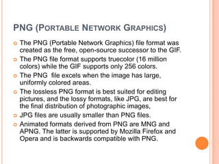 PNG (PORTABLE NETWORK GRAPHICS)
   The PNG (Portable Network Graphics) file format was
    created as the free, open-source successor to the GIF.
   The PNG file format supports truecolor (16 million
    colors) while the GIF supports only 256 colors.
   The PNG file excels when the image has large,
    uniformly colored areas.
   The lossless PNG format is best suited for editing
    pictures, and the lossy formats, like JPG, are best for
    the final distribution of photographic images,
   JPG files are usually smaller than PNG files.
   Animated formats derived from PNG are MNG and
    APNG. The latter is supported by Mozilla Firefox and
    Opera and is backwards compatible with PNG.
 