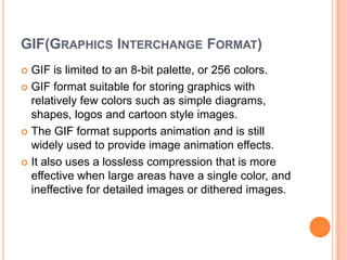 GIF(GRAPHICS INTERCHANGE FORMAT)
 GIF is limited to an 8-bit palette, or 256 colors.
 GIF format suitable for storing graphics with
  relatively few colors such as simple diagrams,
  shapes, logos and cartoon style images.
 The GIF format supports animation and is still
  widely used to provide image animation effects.
 It also uses a lossless compression that is more
  effective when large areas have a single color, and
  ineffective for detailed images or dithered images.
 