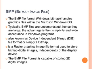 BMP (BITMAP IMAGE FILE)
 The BMP file format (Windows bitmap) handles
  graphics files within the Microsoft Windows OS.
 Typically, BMP files are uncompressed, hence they
  are large; the advantage is their simplicity and wide
  acceptance in Windows programs.
 also known as Device Independent Bitmap (DIB)
  file format or simply a Bitmap,
 is a Raster graphics image file format used to store
  bitmap digital images, independently of the display
  device
 The BMP File Format is capable of storing 2D
  digital images
 