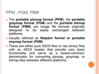 PPM , PGM, PBM
 The portable pixmap format (PPM), the portable
  graymap format (PGM) and the portable bitmap
  format (PBM) are image file formats originally
  designed to be easily exchanged between
  platforms.
 Usually referred as Netpbm format or portable
  anymap format (PNM)
 These are either pure ASCII files or raw binary files
  with an ASCII header that provide very basic
  functionality and serve as a lowest-common-
  denominator for converting pixmap, graymap, or
  bitmap files between different platforms.
 