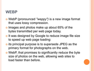 WEBP
 WebP (pronounced "weppy") is a new image format
  that uses lossy compression.
 Images and photos make up about 65% of the
  bytes transmitted per web page today.
 It was designed by Google to reduce image file size
  to speed up web page loading:
 its principal purpose is to supersede JPEG as the
  primary format for photographs on the web.
 WebP, that promises to significantly reduce the byte
  size of photos on the web, allowing web sites to
  load faster than before.
 