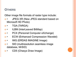 OTHERS
Other image file formats of raster type include:
•     JPEG XR (New JPEG standard based on
 Microsoft HD Photo)
•     TGA (TARGA)
•     ILBM (InterLeaved BitMap)
•     PCX (Personal Computer eXchange)
•     ECW (Enhanced Compression Wavelet)
•     IMG (ERDAS IMAGINE Image)
•     SID (multiresolution seamless image
 database, MrSID)
•     CD5 (Chasys Draw Image)
 