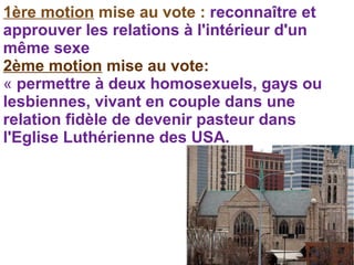 1ère motion mise au vote : reconnaître et
approuver les relations à l'intérieur d'un
même sexe
2ème motion mise au vote:
« permettre à deux homosexuels, gays ou
lesbiennes, vivant en couple dans une
relation fidèle de devenir pasteur dans
l'Eglise Luthérienne des USA.
 