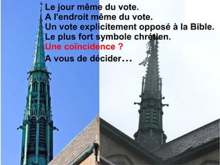 ... la Croix du
clocher, en
place depuis la
construction de
cette église fut
renversée !
Comme si Dieu
disait:
« Il ne sont plus
en mon fils ! »
Le jour même du vote.
A l'endroit même du vote.
Un vote explicitement opposé à la Bible.
Le plus fort symbole chrétien.
Une coïncidence ?
A vous de décider…
 
