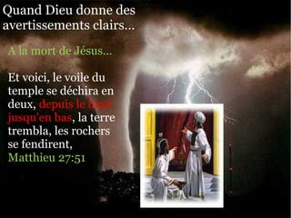 Quand Dieu donne des
avertissements clairs…
A la mort de Jésus…
Et voici, le voile du
temple se déchira en
deux, depuis le haut
jusqu'en bas, la terre
trembla, les rochers
se fendirent,
Matthieu 27:51
 