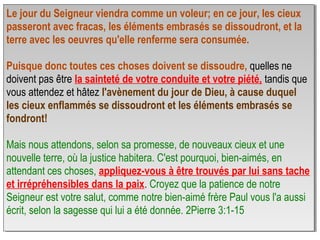 Le jour du Seigneur viendra comme un voleur; en ce jour, les cieux
passeront avec fracas, les éléments embrasés se dissoudront, et la
terre avec les oeuvres qu'elle renferme sera consumée.
Puisque donc toutes ces choses doivent se dissoudre, quelles ne
doivent pas être la sainteté de votre conduite et votre piété, tandis que
vous attendez et hâtez l'avènement du jour de Dieu, à cause duquel
les cieux enflammés se dissoudront et les éléments embrasés se
fondront!
Mais nous attendons, selon sa promesse, de nouveaux cieux et une
nouvelle terre, où la justice habitera. C'est pourquoi, bien-aimés, en
attendant ces choses, appliquez-vous à être trouvés par lui sans tache
et irrépréhensibles dans la paix. Croyez que la patience de notre
Seigneur est votre salut, comme notre bien-aimé frère Paul vous l'a aussi
écrit, selon la sagesse qui lui a été donnée. 2Pierre 3:1-15
Le jour du Seigneur viendra comme un voleur; en ce jour, les cieux
passeront avec fracas, les éléments embrasés se dissoudront, et la
terre avec les oeuvres qu'elle renferme sera consumée.
Puisque donc toutes ces choses doivent se dissoudre, quelles ne
doivent pas être la sainteté de votre conduite et votre piété, tandis que
vous attendez et hâtez l'avènement du jour de Dieu, à cause duquel
les cieux enflammés se dissoudront et les éléments embrasés se
fondront!
Mais nous attendons, selon sa promesse, de nouveaux cieux et une
nouvelle terre, où la justice habitera. C'est pourquoi, bien-aimés, en
attendant ces choses, appliquez-vous à être trouvés par lui sans tache
et irrépréhensibles dans la paix. Croyez que la patience de notre
Seigneur est votre salut, comme notre bien-aimé frère Paul vous l'a aussi
écrit, selon la sagesse qui lui a été donnée. 2Pierre 3:1-15
 