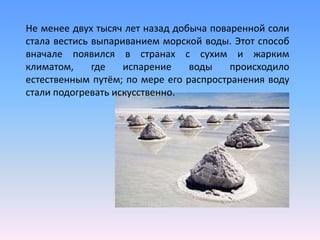 Не менее двух тысяч лет назад добыча поваренной соли
стала вестись выпариванием морской воды. Этот способ
вначале появился в странах с сухим и жарким
климатом,     где   испарение    воды    происходило
естественным путём; по мере его распространения воду
стали подогревать искусственно.
 