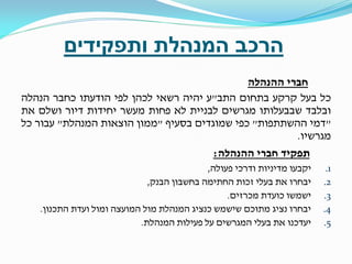 ‫הרכב המנהלת ותפקידים‬
‫חברי ההנהלה‬
‫כל בעל קרקע בתחום התב"ע יהיה רשאי לכהן לפי הודעתו כחבר הנהלה‬
‫ובלבד שבבעלותו מגרשים לבניית לא פחות מעשר יחידות דיור ושלם את‬
‫"דמי ההשתתפות" כפי שמוגדים בסעיף "ממון הוצאות המנהלת" עבור כל‬
‫מגרשיו.‬
‫תפקיד חברי ההנהלה:‬
‫1.‬
‫2.‬
‫3.‬
‫4.‬
‫5.‬

‫יקבעו מדיניות ודרכי פעולה,‬
‫יבחרו את בעלי זכות החתימה בחשבון הבנק,‬
‫ישמשו כועדת מכרזים.‬
‫יבחרו נציג מתוכם שישמש כנציג המנהלת מול המועצה ומול ועדת התכנון.‬
‫יעדכנו את בעלי המגרשים על פעילות המנהלת.‬

 