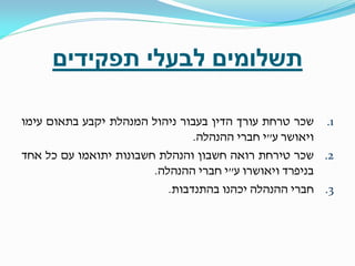 ‫תשלומים לבעלי תפקידים‬
‫1. שכר טרחת עורך הדין בעבור ניהול המנהלת יקבע בתאום עימו‬
‫ויאושר ע"י חברי ההנהלה.‬
‫2. שכר טירחת רואה חשבון והנהלת חשבונות יתואמו עם כל אחד‬
‫בניפרד ויאושרו ע"י חברי ההנהלה.‬
‫3. חברי ההנהלה יכהנו בהתנדבות.‬

 