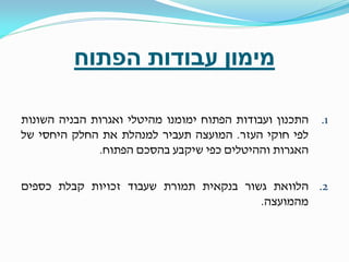 ‫מימון עבודות הפתוח‬
‫1.‬

‫התכנון ועבודות הפתוח ימומנו מהיטלי ואגרות הבניה השונות‬
‫לפי חוקי העזר. המועצה תעביר למנהלת את החלק היחסי של‬
‫האגרות וההיטלים כפי שיקבע בהסכם הפתוח.‬

‫2. הלוואת גשור בנקאית תמורת שעבוד זכויות קבלת כספים‬
‫מהמועצה.‬

 