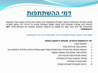 ‫דמי ההשתתפות‬
‫סכום האגרות וההיטלים שיועבר למנהלת מהמועצה אינו מכסה את עלויות הבצוע ואת ההוצאות‬
‫השונות בגין פעולות המנהלת ולכן לאחר הקמת המנהלת תחויב כל יחידת דיור בנוסף לאגרות‬
‫וההיטלים לפי חוק העזר בסך של 00002 ₪ שיופקדו בחשבון נאמנות של המנהלת.להלן "דמי‬
‫ההשתתפות".‬
‫לאחר גמר התכנון וקבלת האומדנים יערך חשוב מחדש של דמי ההשתתפות.‬
‫דמי ההשתתפות מיועדים לתשלום ההוצאות הבאות:‬
‫הוצאות תכנון.‬
‫1.‬
‫תשלום עבור שרותים בשכר.‬
‫2.‬
‫הוצאות מנהלת כגון אגרות רשם החברות,נסחי טאבו,משלוח בדואר,שליחים ,העתקות וכו'.‬
‫3.‬
‫תשלום עבור מפקח בניה מטעם המועצה.‬
‫4.‬
‫בטחון לערבות בצוע וערבות טיב.‬
‫5.‬
‫6. עמלות והוצאות ערבויות בנקאיות.‬
‫בטוח עבודות קבלניות.‬
‫7.‬
‫רזרבה תקציבית לעבודות הפתוח.‬
‫8.‬

 