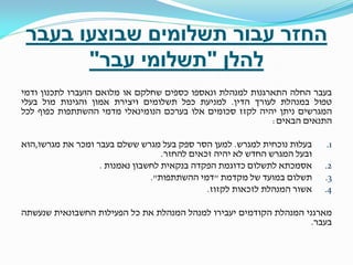 ‫החזר עבור תשלומים שבוצעו בעבר‬
‫להלן "תשלומי עבר"‬
‫בעבר החלה התארגנות למנהלת ונאספו כספים שחלקם או מלואם הועברו לתכנון ודמי‬
‫טפול במנהלת לעורך הדין. למניעת כפל תשלומים ויצירת אמון והגינות מול בעלי‬
‫המגרשים ניתן יהיה לקזז סכומים אלו בערכם הנומינאלי מדמי ההשתתפות כפוף לכל‬
‫התנאים הבאים:‬
‫1.‬
‫2.‬
‫3.‬
‫4.‬

‫בעלות נוכחית למגרש. למען הסר ספק בעל מגרש ששלם בעבר ומכר את מגרשו,הוא‬
‫ובעל המגרש החדש לא יהיה זכאים להחזר.‬
‫אסמכתא לתשלום כדוגמת הפקדה בנקאית לחשבון נאמנות .‬
‫תשלום במועד של מקדמת "דמי ההשתתפות".‬
‫אשור המנהלת לזכאות לקזוז.‬

‫מארגני המנהלת הקודמים יעבירו למנהל המנהלת את כל הפעילות החשבונאית שנעשתה‬
‫בעבר.‬

 