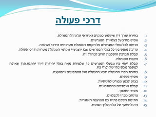 ‫דרכי פעולה‬
‫1.‬
‫2.‬
‫3.‬
‫4.‬
‫5.‬
‫6.‬
‫7.‬
‫8.‬
‫9.‬
‫01.‬
‫11.‬
‫21.‬
‫31.‬
‫41.‬
‫51.‬

‫בחירת עורך דין שישמש כמקים ואחראי על נהול המנהלת.‬
‫אסוף מידע על בעלויות המגרשים.‬
‫הודעה לכל בעלי המגרשים על הקמת המנהלת מטרותיה ודרכי פעולתה.‬
‫עריכת מפגש בין כל בעלי המגרשים שבו יוצג ע"י מקימי המנהלת מטרות ודרכי פעולה.‬
‫קבלת תמיכת והסכמת הרוב למהלך זה.‬
‫הקמת המנהלת.‬
‫קבלת ייפוי כח מבעלי המגרשים כך שלפחות מאה בעלי יחידות דיור יחתמו.תוך שאיפה‬
‫למספר מכסימלי של יפויי כח.‬
‫בחירת חברי ההנהלה ונציג ההנהלה מול המתכננים והמועצה.‬
‫אסוף כספים.‬
‫בצוע תכנון מפורט לתשתיות.‬
‫קבלת אומדנים מהמתכננים.‬
‫אשור התכנון.‬
‫פרסום מכרז לקבלנים.‬
‫חתימת הסכם פתוח עם המועצה האזורית.‬
‫ניהול שוטף של כל תהליך הפתוח.‬

 