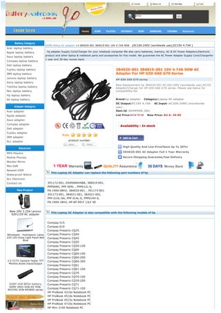 Home       About Us         Site Map                Cart




                                                                                                       BPS8




                                                           Home      ACER     FUJITSU        GATEWAY     SONY    SAMSUNG     TOSHIBA          Electronic




      Battery Category
                               HOME >>hp AC adapter >>384020-001 384019-001 19V 4.74A 90W   [AC100-240V (worldwide use),DC19V 4.74A ]
Acer laptop battery
Apple laptop battery             hp adapter Supply Cord/Charger for your notebook computer.We also carry batteries, memory, AC & DC Power Adapters,Electronic 
                               product and other laptop & notebook parts and accessories for this model. We guarantee the AC Power Adapter Supply Cord/Chargerfor
Asus laptop battery
                               1 year and 30-day money-back.
Compaq laptop battery
Dell laptop battery
Fujitsu laptop battery                                                                  384020-001 384019-001 19V 4.74A 90W AC
IBM laptop battery                                                                      Adapter For HP G50 G60 G70 Series
Lenovo laptop battery
                                                                                        HP G50 G60 G70 series
Sony laptop battery
                                                                                        New Replacement hp 384020-001 AC100-240V (worldwide use) AC/DC
Toshiba laptop battery                                                                  Adapter/Charger for HP G50 G60 G70 series. Please see below for
Nec laptop battery                                                                      compatibility list.
Hp laptop battery
All laptop battery                                                                      Brand:hp adapter    Category:Laptop AC adapter
                                                                                        DC Output:DC19V 4.74A    AC Input: AC100-240V (worldwide
     Adapter Gategory                                                                   use)    
Acer adapter                                                                            Item Id: ADHP008_001
Apple adapter                                                                           List Price:AU $: 37.38    Now Price: AU $: 29.90
Asus adapter
Compaq adapter
                                                                                             Availability : In stock
Dell adapter
Fujitsu adapter                                                                           
IBM adapter
ALL adapter                                     product number:

                                                                                              High Quality And Low Price!Save Up To 20%!
           Electronic
MP4 Players                                                                                   384020-001 AC Adapter Full 1 Year Warranty

Mobile Phones                                                                                 Secure Shopping Guarantee,Fast Delivery
Monitor Mirror
Mini DVR
Newest GSM
                                   This Laptop AC Adapter can replace the following part numbers of hp
Waterproof Watch
ALL Electronic
Contact Us                      391172-001, ED494AA#ABA, 384019-001,
                                PPP009H, PPP 009L , PPP012L-S,
        New Product             PA-1900-08H2, 384020-001 , 391173-001
                                391173-001, 384021-001, 382021-002,
                                PPP 014L-SA, PPP 014L-S, PPP014H-S,
                                PA-1900-18H2, HP-AP 091F 13LF SE


  New 20V 3.25A Lenovo
                                   This Laptop AC Adapter is also compatible with the following models of hp
   92P1159 AC adapter


                                Compaq 515
                                Compaq 610
                                Compaq Presario CQ35
Wholesale - Hydroponic Lamp     Compaq Presario CQ40
225 LED Grow Light Panel Red    Compaq Presario CQ45
            Blue
                                Compaq Presario CQ50
                                Compaq Presario CQ50-100
                                Compaq Presario CQ60
                                Compaq Presario CQ60-100
                                Compaq Presario CQ60-200
3.5 CCTV Camera Tester TFT      Compaq Presario CQ60-300
 Monitor,Audio Input/Output
                                Compaq Presario CQ61
                                Compaq Presario CQ61-100
                                Compaq Presario CQ70
                                Compaq Presario CQ70-100
                                Compaq Presario CQ70-200
  SONY VGP-BPS4 battery         Compaq Presario CQ71
 SONY VAIO VGN-AX VGN-
                                Compaq Presario CQ71-100
AX570G VGN-AX580G series
                                HP ProBook 4310s Notebook PC
                                HP ProBook 4510s Notebook PC
                                HP ProBook 4515s Notebook PC
                                HP ProBook 4710s Notebook PC
                                HP Mini 2140 Notebook PC
 