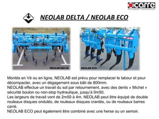 NEOLAB DELTA / NEOLAB ECO Montés en Vé ou en ligne, NEOLAB est prévu pour remplacer le labour et pour décompacter, avec un dégagement sous bâti de 800mm. NEOLAB effectue un travail du sol par retournement, avec des dents « Michel » sécurité boulon ou non-stop hydraulique, jusqu’à 0m50. Les largeurs de travail vont de 2m50 à 4m. NEOLAB peut être équipé de double rouleaux disques ondulés, de rouleaux disques crantés, ou de rouleaux barres carré. NEOLAB ECO peut également être combiné avec une herse ou un semoir. NEOLAB DELTA NEOLAB ECO 
