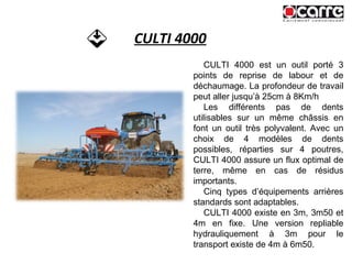 CULTI 4000 CULTI 4000 est un outil porté 3 points de reprise de labour et de déchaumage. La profondeur de travail peut aller jusqu’à 25cm à 8Km/h Les différents pas de dents utilisables sur un même châssis en font un outil très polyvalent. Avec un choix de 4 modèles de dents possibles, réparties sur 4 poutres, CULTI 4000 assure un flux optimal de terre, même en cas de résidus importants. Cinq types d’équipements arrières standards sont adaptables. CULTI 4000 existe en 3m, 3m50 et 4m en fixe. Une version repliable hydrauliquement à 3m pour le transport existe de 4m à 6m50. 