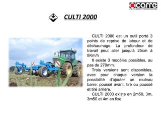 CULTI 2000 CULTI 2000 est un outil porté 3 points de reprise de labour et de déchaumage. La profondeur de travail peut aller jusqu’à 25cm à 8Km/h Il existe 3 modèles possibles, au pas de 270mm. Trois versions sont disponibles, avec pour chaque version la possibilité d’ajouter un rouleau barre: poussé avant, tiré ou poussé et tiré arrière. CULTI 2000 existe en 2m50, 3m, 3m50 et 4m en fixe. 