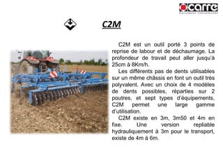 C2M C2M est un outil porté 3 points de reprise de labour et de déchaumage. La profondeur de travail peut aller jusqu’à 25cm à 8Km/h.  Les différents pas de dents utilisables sur un même châssis en font un outil très polyvalent. Avec un choix de 4 modèles de dents possibles, réparties sur 2 poutres, et sept types d’équipements, C2M permet une large gamme d’utilisation. C2M existe en 3m, 3m50 et 4m en fixe. Une version repliable hydrauliquement à 3m pour le transport, existe de 4m à 6m. 