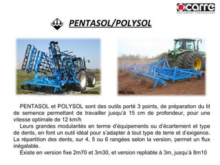 PENTASOL/POLYSOL PENTASOL et POLYSOL sont des outils porté 3 points, de préparation du lit de semence permettant de travailler jusqu’à 15 cm de profondeur, pour une vitesse optimale de 12 km/h Leurs grandes modularités en terme d’équipements ou d’écartement et type de dents, en font un outil idéal pour s’adapter à tout type de terre et d’exigence. La répartition des dents, sur 4, 5 ou 6 rangées selon la version, permet un flux inégalable.  Existe en version fixe 2m70 et 3m30, et version repliable à 3m, jusqu’à 8m10 PENTASOL POLYSOL 