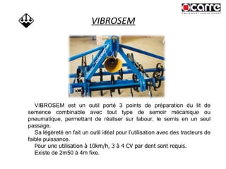 VIBROSEM VIBROSEM est un outil porté 3 points de préparation du lit de semence combinable avec tout type de semoir mécanique ou pneumatique, permettant de réaliser sur labour, le semis en un seul passage. Sa légèreté en fait un outil idéal pour l’utilisation avec des tracteurs de faible puissance.  Pour une utilisation à 10km/h, 3 à 4 CV par dent sont requis. Existe de 2m50 à 4m fixe. 