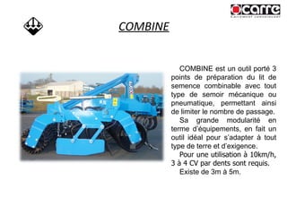 COMBINE COMBINE est un outil porté 3 points de préparation du lit de semence combinable avec tout type de semoir mécanique ou pneumatique, permettant ainsi de limiter le nombre de passage. Sa grande modularité en terme d’équipements, en fait un outil idéal pour s’adapter à tout type de terre et d’exigence. Pour une utilisation à 10km/h, 3 à 4 CV par dents sont requis.   Existe de 3m à 5m. 