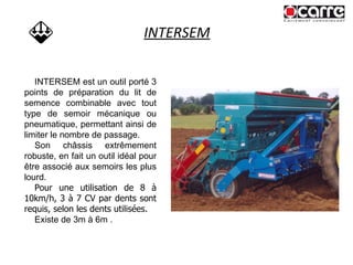 INTERSEM INTERSEM est un outil porté 3 points de préparation du lit de semence combinable avec tout type de semoir mécanique ou pneumatique, permettant ainsi de limiter le nombre de passage. Son châssis extrêmement robuste, en fait un outil idéal pour être associé aux semoirs les plus lourd. Pour une utilisation de 8 à 10km/h, 3 à 7 CV par dents sont requis, selon les dents utilisées. Existe de 3m à 6m . 