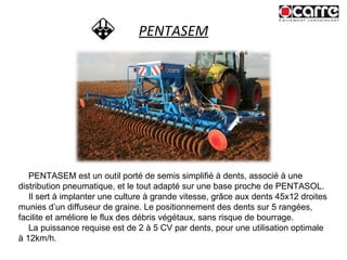 PENTASEM PENTASEM est un outil porté de semis simplifié à dents, associé à une distribution pneumatique, et le tout adapté sur une base proche de PENTASOL. Il sert à implanter une culture à grande vitesse, grâce aux dents 45x12 droites munies d’un diffuseur de graine. Le positionnement des dents sur 5 rangées, facilite et améliore le flux des débris végétaux, sans risque de bourrage. La puissance requise est de 2 à 5 CV par dents, pour une utilisation optimale à 12km/h. 