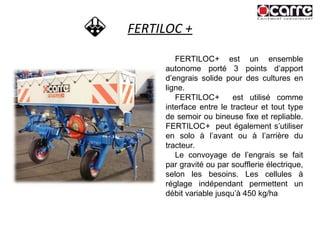 FERTILOC + FERTILOC +  est un ensemble autonome porté 3 points d’apport d’engrais solide pour des cultures en ligne. FERTILOC +   est utilisé comme interface entre le tracteur et tout type de semoir ou bineuse fixe et repliable. FERTILOC +   peut également s’utiliser en solo à l’avant ou à l’arrière du tracteur.  Le convoyage de l’engrais se fait par gravité ou par soufflerie électrique, selon les besoins. Les cellules à réglage indépendant permettent un débit variable jusqu’à 450 kg/ha 