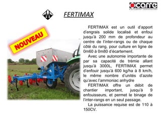 FERTIMAX FERTIMAX est un outil d’apport d’engrais solide localisé et enfoui jusqu’à 200 mm de profondeur au centre de l’inter-rangs ou de chaque côté du rang, pour culture en ligne de 0m60 à 0m80 d’écartement.  Avec une autonomie importante de par sa capacité de trémie allant jusqu’à 3000L, FERTIMAX permet d’enfouir jusqu’à 600 kg/ha à 8 km/h, le même nombre d’unités d’azote qu’avec l’ammoniac anhydre  FERTIMAX offre un débit de chantier important, jusqu’à 9 enfouisseurs, et permet le binage de l’inter-rangs en un seul passage. La puissance requise est de 110 à 150CV. 