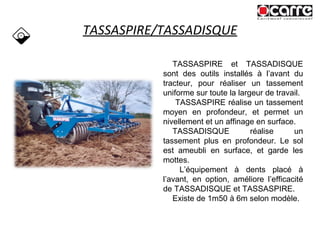 TASSASPIRE/TASSADISQUE TASSASPIRE et TASSADISQUE sont des outils installés à l’avant du tracteur, pour réaliser un tassement uniforme sur toute la largeur de travail. TASSASPIRE réalise un tassement moyen en profondeur, et permet un nivellement et un affinage en surface. TASSADISQUE réalise un tassement plus en profondeur. Le sol est ameubli en surface, et garde les mottes. L’équipement à dents placé à l’avant, en option, améliore l’efficacité de TASSADISQUE et TASSASPIRE. Existe de 1m50 à 6m selon modèle. 