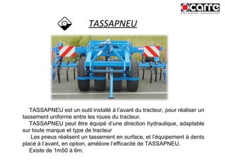 TASSAPNEU TASSAPNEU est un outil installé à l’avant du tracteur, pour réaliser un tassement uniforme entre les roues du tracteur. TASSAPNEU peut être équipé d’une direction hydraulique, adaptable sur toute marque et type de tracteur Les pneus réalisent un tassement en surface, et l’équipement à dents placé à l’avant, en option, améliore l’efficacité de TASSAPNEU. Existe de 1m50 à 6m. 