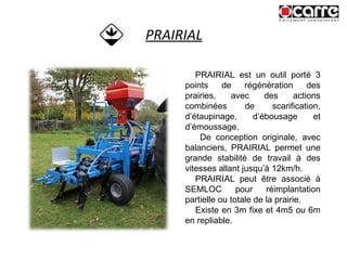 PRAIRIAL PRAIRIAL est un outil porté 3 points de régénération des prairies, avec des actions combinées de scarification, d’étaupinage, d’ébousage et d’émoussage. De conception originale, avec balanciers, PRAIRIAL permet une grande stabilité de travail à des vitesses allant jusqu’à 12km/h. PRAIRIAL peut être associé à SEMLOC pour réimplantation partielle ou totale de la prairie. Existe en 3m fixe et 4m5 ou 6m en repliable. 