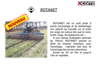 ROTANET ROTANET est un outil porté 3 points d’écroûtage et de désherbage non sélectif qui travaille sur et entre les rangs de culture tels que le maïs, le blé, l’orge, les betteraves etc…  A une vitesse d’utilisation optimale de 15km/h, ROTANET permet un débit de chantier important, pour l’écroûtage,  l’aération des sols, et l’arrachage des jeunes adventices. Existe de 3m en fixe et jusqu’à 10m en repliable. 