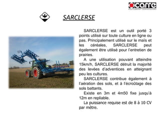 SARCLERSE SARCLERSE est un outil porté 3 points utilisé sur toute culture en ligne ou pas. Principalement utilisé sur le maïs et les céréales, SARCLERSE peut également être utilisé pour l’entretien de prairies. A une utilisation pouvant atteindre 15km/h, SARCLERSE détruit la majorité des levées d’adventices en atteignant peu les cultures. SARCLERSE contribue également à l’aération des sols, et à l’écroûtage des sols battants. Existe en 3m et 4m50 fixe jusqu’à 12m en repliable. La puissance requise est de 8 à 10 CV par mètre. 