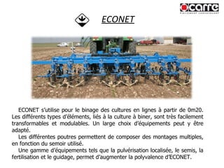 ECONET ECONET s’utilise pour le binage des cultures en lignes à partir de 0m20. Les différents types d’éléments, liés à la culture à biner, sont très facilement transformables et modulables. Un large choix d’équipements peut y être adapté. Les différentes poutres permettent de composer des montages multiples, en fonction du semoir utilisé. Une gamme d’équipements tels que la pulvérisation localisée, le semis, la fertilisation et le guidage, permet d’augmenter la polyvalence d’ECONET. 