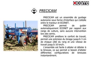 PRECICAM PRECICAM est un ensemble de guidage autonome sous forme d’interface qui s’attelle entre le tracteur et ECONET. PRECICAM permet de guider automatiquement ECONET par rapport aux rangs de culture, sans aucune intervention lors des semis.  PRECICAM améliore le confort de travail, permet une précision du binage jusqu’à 3 cm de chaque côté du rang et une vitesse de travail jusqu’à 10 km/h. L’ensemble est facile à atteler et dételer à la bineuse, ce qui permet si besoin d’atteler différentes configurations de bineuses instantanément. 