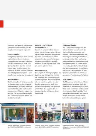 Vereinzelt sind aber auch inhaberge-           CALWER STRASSE UND                                 EBERHARDSTRASSE
führte Geschäfte vertreten, die das            CALWERPASSAGE                                      Das Kaufhaus Breuninger und die
Angebot hervorragend ergänzen.                 Speziell im unteren Teil der Calwer-               Galeria Kaufhof werden durch die
                                               straße hat sich einiges getan. So wur-             Eberhardstraße miteinander ver-
SPORERSTRASSE                                  de das Objekt Windows fertiggestellt;              bunden. Zwischendrin befinden sich
Maßgebend ist hier die 1914 erbaute            bekannte Marken haben sich hier                    über wiegend inhabergeführte Einzel-
Markthalle mit ihrem modernen                  eingemietet. Der obere Teil ist über-              handelsgeschäfte. Aber auch einige
Lifestylekonzept von Merz & Benzing            wiegend gastronomisch geprägt.                     bekannte Filialisten sind hier ansässig.
und den hochwertigen Obst- und                 Hier lässt es sich tagsüber, aber auch             Das Warenangebot ist nahezu durch-
Gemüsehändlern etc. Hier herrscht              am Abend gut verweilen.                            weg wertig, die Eberhardstraße lädt
immer reges Treiben, sowohl Ein-                                                                  also durchaus zu einem Einkaufsbum-
heimische als auch Touristen schätzen          MARIENSTRASSE                                      mel ein. Als 1-b-Lage bietet sie inte-
das vielfältige Warenangebot – und             Sie fungiert als Verlängerung bzw. als             ressante Ladenflächen in einem aus-
vor allem die einzigartige Atmosphäre.         Zubringer zur Königstraße. Hier ist                gewogenen Preis-Leistungs-Verhältnis.
                                               die Erstellung des Einkaufszentrums
HIRSCHSTRASSE                                  Quartier S geplant. Abzuwarten bleibt,             MÜNZSTRASSE
Die Hirschstraße, als Verlängerung der         ob und wie dieses später von den                   Die Münzstraße verbindet den Markt-
Kirchstraße, zählt zu den frequenz-            Kunden angenommen wird. Eine                       platz mit dem Karlsplatz. Auch die
stärkeren Lagen Stuttgarts. Alteinge-          junge Käuferklientel ist hier verstärkt            Markthalle ist über sie sehr gut zu errei-
sessene Händler, aber auch neu hin-            anzutreffen, das Angebot der an-                   chen. In der Münzstraße wird sich künf-
zugekommene Filialisten prägen hier            sässigen Händler trifft genau deren                tig einiges tun. Das Projekt Da Vinci
das Bild. Die Hirschstraße verbindet           Geschmack.                                         wurde bereits vorgestellt und kann in
den Marktplatz mit dem oberen Teil                                                                diesem Bereich mit einem ordent-
der Eberhardstraße.                                                                               lichen Mieterbesatz Impulse geben.




Marcolis, Kirchstraße, Stuttgart, vermittelt   Tritschler, Innere Brücke, Esslingen, vermittelt   EnBW Shop Stuttgart, Arnulf-Klett-Platz,
durch ELLWANGER & GEIGER Privatbankiers        durch ELLWANGER & GEIGER Privatbankiers            Stuttgart, vermittelt durch ELLWANGER & GEIGER
                                                                                                  Privatbankiers
 