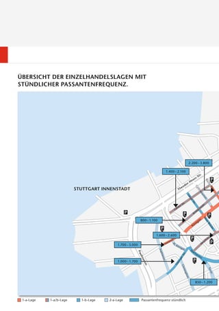 ÜBERSICHT DER EINZELHANDELSLAGEN MIT
STÜNDLICHER PASSANTENFREQUENZ.




                                                                                          2.200 – 3.800

                                                                          1.400 – 2.100




                         STUTTGART INNENSTADT




                                                          800 – 1.100



                                                                    1.600 – 2.600
                                                                                 r.
                                                                                 .
                                                                              nst
                                                                           rie
                                                                         Ma
                                          1.700 – 3.000



                                          1.000 – 1.700




                                                                                              850 – 1.200




 1-a-Lage   1-a/b-Lage     1-b-Lage   2-a-Lage            Passantenfrequenz stündlich
 