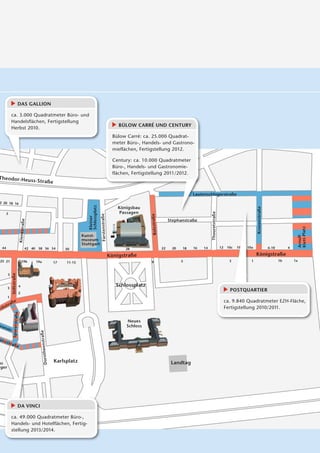 DAS GALLION

             ca. 3.000 Quadratmeter Büro- und
             Handelsflächen, Fertigstellung
                                                                                                               BÜLOW CARRÉ UND CENTURY
             Herbst 2010.
                                                                                                            Bülow Carré: ca. 25.000 Quadrat-
                                                                                                            meter Büro-, Handels- und Gastrono-
                                                                                                            mieflächen, Fertigstellung 2012.

                                                                                                            Century: ca. 10.000 Quadratmeter
                                                                                                            Büro-, Handels- und Gastronomie-
                                                                                                            flächen, Fertigstellung 2011/2012.
Theodor-Heu
               ss-Str
        Theodor-Heuaßess-Str.
                                                                                                                                                          Lau
                                                                                                                                                          Lautenschlagerstraße
2 20 18 16
                                                                            Schlossplatz




                                                                                                               Königsbau




                                                                                                                                                                                                            Kronenstraße
       5                                                                                                       Passagen                                             Thouretstraße
                                                                                           Fürstenstraße




                                                                                                                             Bolzstraße
                                                                            Kleiner




                                                                                                                                               Stephanstraße
                                  e
                               Kienestraß




                                                                                                                                                                                                                                                Klett-Platz
                                                                                                                                                                                                                                                Arnulf-
                                                                         Kunst-
                                                                         museum
                                                                         Stuttgart
  44                                    42 40 38 36 34           30                                               28                      22    20   18   16   14                   12    10c   10b
                                                                                                                                                                                                10    10a
                                                                                                                                                                                                      1                    6-10        4

                                                                                                           Königstraße                                                                                      Königstraße
 25 21                            1
                                  19b        19a                                                                             9                       5                                     3            1                         1b       1a
                                                            17   11-15

                            14
                            14
              Stiftstraße
                        e
                      aße




        5


                            4                                                                                 Schlossplatz
        3
                                                                                                                                                                                           POSTQUARTIER
                            2
        1
                    e                                                                                                                                                                    ca. 9.840 Quadratmeter EZH-Fläche,
             aß
       str                                                                                                                                                                               Fertigstellung 2010/2011.
rc h
                Sporerstraße
                        raße




                                                                                                                  Neues
äre                                                                                                               Schloss
    n  str.
                                               straße
                                                  aß
                 p




ünz
        stra
                                                Dorotheen




                 ße



us                                                          Karlsplatz                                                                          Landtag
 ger




                            DA VINCI

             ca. 49.000 Quadratmeter Büro-,
             Handels- und Hotelflächen, Fertig-
             stellung 2013/2014.
 