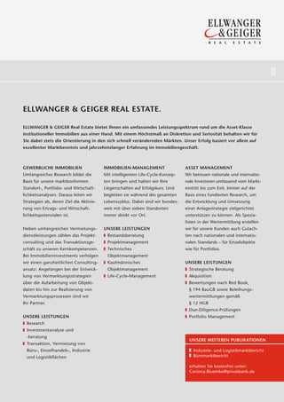 18
                                                                                                                          19




ELLWANGER & GEIGER REAL ESTATE.

ELLWANGER & GEIGER Real Estate bietet Ihnen ein umfassendes Leistungsspektrum rund um die Asset-Klasse
institutioneller Immobilien aus einer Hand. Mit einem Höchstmaß an Diskretion und Seriosität behalten wir für
Sie dabei stets die Orientierung in den sich schnell verändernden Märkten. Unser Erfolg basiert vor allem auf
exzellenter Marktkenntnis und jahrzehntelanger Erfahrung im Immobiliengeschäft.



GEWERBLICHE IMMOBILIEN                   IMMOBILIEN-MANAGEMENT                  ASSET MANAGEMENT
Umfangreiches Research bildet die        Mit intelligenten Life-Cycle-Konzep-   Wir betreuen nationale und internatio-
Basis für unsere marktkonformen          ten bringen und halten wir Ihre        nale Investoren umfassend vom Markt-
Standort-, Portfolio- und Wirtschaft-    Liegenschaften auf Erfolgskurs. Und    eintritt bis zum Exit. Immer auf der
lichkeitsanalysen. Daraus leiten wir     begleiten sie während des gesamten     Basis eines fundierten Research, um
Strategien ab, deren Ziel die Aktivie-   Lebenszyklus. Dabei sind wir bundes-   die Entwicklung und Umsetzung
rung von Ertrags- und Wirtschaft-        weit mit über sieben Standorten        einer Anlagestrategie zielgerichtet
lichkeitspotenzialen ist.                immer direkt vor Ort.                  unterstützen zu können. Als Spezia-
                                                                                listen in der Wertermittlung erstellen
Neben umfangreichen Vermietungs-         UNSERE LEISTUNGEN                      wir für unsere Kunden auch Gutach-
dienstleistungen zählen das Projekt-      Bestandsberatung                      ten nach nationalen und internatio-
consulting und das Transaktionsge-        Projektmanagement                     nalen Standards – für Einzelobjekte
schäft zu unseren Kernkompetenzen.        Technisches                           wie für Portfolios.
Bei Immobilieninvestments verfolgen       Objektmanagement
wir einen ganzheitlichen Consulting-      Kaufmännisches                        UNSERE LEISTUNGEN
ansatz: Angefangen bei der Entwick-       Objekt management                       Strategische Beratung
lung von Vermarktungsstrategien           Life-Cycle-Management                   Akquisition
über die Aufarbeitung von Objekt-                                                 Bewertungen nach Red Book,
daten bis hin zur Realisierung von                                                § 194 BauGB sowie Beleihungs-
Vermarktungsprozessen sind wir                                                    wertermittlungen gemäß
Ihr Partner.                                                                      § 12 HGB
                                                                                  Due-Diligence-Prüfungen
UNSERE LEISTUNGEN                                                                 Portfolio Management
  Research
  Investmentanalyse und
  -beratung
                                                                                  UNSERE WEITEREN PUBLIKATIONEN
  Transaktion, Ver mietung von
  Büro-, Einzelhandels-, Industrie                                                  Industrie- und Logistikmarktbericht
  und Logistikflächen                                                               Büromarktbericht

                                                                                  erhalten Sie kostenfrei unter:
                                                                                  Corinna.Bluemke@privatbank.de
 