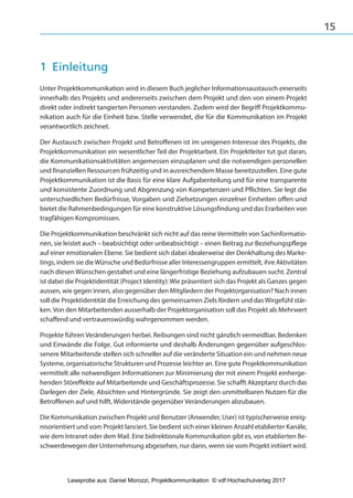 15
1 Einleitung
Unter Projektkommunikation wird in diesem Buch jeglicher Informationsaustausch einerseits
innerhalb des Projekts und andererseits zwischen dem Projekt und den von einem Projekt
direkt oder indirekt tangierten Personen verstanden. Zudem wird der Begriff Projektkommu-
nikation auch für die Einheit bzw. Stelle verwendet, die für die Kommunikation im Projekt
verantwortlich zeichnet.
Der Austausch zwischen Projekt und Betroffenen ist im ureigenen Interesse des Projekts, die
Projektkommunikation ein wesentlicher Teil der Projektarbeit. Ein Projektleiter tut gut daran,
die Kommunikationsaktivitäten angemessen einzuplanen und die notwendigen personellen
und finanziellen Ressourcen frühzeitig und in ausreichendem Masse bereitzustellen. Eine gute
Projektkommunikation ist die Basis für eine klare Aufgabenteilung und für eine transparente
und konsistente Zuordnung und Abgrenzung von Kompetenzen und Pflichten. Sie legt die
unterschiedlichen Bedürfnisse, Vorgaben und Zielsetzungen einzelner Einheiten offen und
bietet die Rahmenbedingungen für eine konstruktive Lösungsfindung und das Erarbeiten von
tragfähigen Kompromissen.
Die Projektkommunikation beschränkt sich nicht auf das reine Vermitteln von Sachinformatio-
nen, sie leistet auch – beabsichtigt oder unbeabsichtigt – einen Beitrag zur Beziehungspflege
auf einer emotionalen Ebene. Sie bedient sich dabei idealerweise der Denkhaltung des Marke-
tings, indem sie die Wünsche und Bedürfnisse aller Interessengruppen ermittelt, ihre Aktivitäten
nach diesen Wünschen gestaltet und eine längerfristige Beziehung aufzubauen sucht. Zentral
ist dabei die Projektidentität (Project Identity): Wie präsentiert sich das Projekt als Ganzes gegen
aussen, wie gegen innen, also gegenüber den Mitgliedern der Projektorganisation? Nach innen
soll die Projektidentität die Erreichung des gemeinsamen Ziels fördern und das Wirgefühl stär-
ken. Von den Mitarbeitenden ausserhalb der Projektorganisation soll das Projekt als Mehrwert
schaffend und vertrauenswürdig wahrgenommen werden.
Projekte führen Veränderungen herbei. Reibungen sind nicht gänzlich vermeidbar, Bedenken
und Einwände die Folge. Gut informierte und deshalb Änderungen gegenüber aufgeschlos-
senere Mitarbeitende stellen sich schneller auf die veränderte Situation ein und nehmen neue
Systeme, organisatorische Strukturen und Prozesse leichter an. Eine gute Projektkommunikation
vermittelt alle notwendigen Informationen zur Minimierung der mit einem Projekt einherge-
henden Störeffekte auf Mitarbeitende und Geschäftsprozesse. Sie schafft Akzeptanz durch das
Darlegen der Ziele, Absichten und Hintergründe. Sie zeigt den unmittelbaren Nutzen für die
Betroffenen auf und hilft, Widerstände gegenüber Veränderungen abzubauen.
Die Kommunikation zwischen Projekt und Benutzer (Anwender, User) ist typischerweise ereig-
nisorientiert und vom Projekt lanciert. Sie bedient sich einer kleinen Anzahl etablierter Kanäle,
wie dem Intranet oder dem Mail. Eine bidirektionale Kommunikation gibt es, von etablierten Be-
schwerdewegen der Unternehmung abgesehen, nur dann, wenn sie vom Projekt initiiert wird.
3840_Projektkommunikation.indb 15 20.09.2017 08:38:37
Leseprobe aus: Daniel Morozzi, Projektkommunikation © vdf Hochschulverlag 2017
 