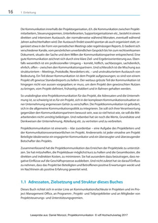 16 1 Einleitung
Die Kommunikation innerhalb der Projektorganisation, d.h. die Kommunikation zwischen Projekt-
mitarbeitern, Steuerungsgremien, Unterlieferanten, Supportorganisationen etc., besteht in einem
direkten und intensiven Austausch, der normalerweise während Monaten, eventuell während
Jahren aufrechterhalten wird. Der Austausch findet sowohl spontan als auch organisiert statt, or-
ganisiert etwa in der Form von periodischen Meetings oder regelmässigen Reports. Er bedient sich
verschiedener Kanäle, vom persönlichen unverbindlichen Gespräch bis hin zum rechtswirksamen
Dokument, situativ der Sache und dem Willen der Kommunikationspartner entsprechend. Eine
gute Kommunikation zeichnet sich durch eine klare Ziel- und Ergebnisorientierung aus. Eben-
falls wesentlich ist ein professioneller Umgang – korrekt, höflich, sachbezogen, sachdienlich,
ehrlich, offen – zwischen den Kommunikationspartnern. Und schliesslich ist die Mischung aus
strukturiertem – Meetings, Protokolle, Newsletters etc. – und unstrukturiertem Austausch von
Bedeutung. Ein Teil dieser Kommunikation ist dem Projekt aufgezwungen; so sind von einem
Projekt oft gewisse Standardreports zu liefern. Der weitaus grössteTeil der Kommunikation ist
hingegen nicht von aussen vorgegeben; er muss, um dem Projekt den gewünschten Nutzen
zu bringen, vom Projekt definiert, frühzeitig etabliert und in Bahnen gehalten werden.
So unabdingbar eine Projektkommunikation für das Projekt, die Adressaten und die Unterneh-
mung ist, so schwierig ist es für ein Projekt, sich in der komplexen Kommunikationssituation ei-
ner Unternehmung angemessen Gehör zu verschaffen. Die Projektkommunikation ist gefordert,
sich in die allgemeine Kommunikationspolitik zu integrieren. Sie soll sich ihrer Verantwortung
gegenüber den Kommunikationspartnern bewusst sein, was so viel heisst wie, sie soll die Mit-
arbeitenden nicht unnötig belästigen. Und nebenbei hat sie noch die Werte, Grundsätze und
Denkweisen der Unternehmung, Abteilung etc. zu vertreten und zu verbreiten.
Projektkommunikation ist einerseits – klar zuordenbar – eine Aufgabe des Projektleiters und
der Kommunikationsverantwortlichen im Projekt. Andererseits ist jeder einzelne am Projekt
Beteiligte idealerweise ein engagierter Kommunikator und ein überzeugter und überzeugender
Botschafter des Projekts.
Zusammenfassend hat die Projektkommunikation das Erreichen der Projektziele zu unterstüt-
zen. Sie hat mitzuhelfen, die Projektdauer möglichst kurz zu halten und die Gesamtkosten, die
direkten und indirekten Kosten, zu minimieren. Sie hat ausserdem dazu beizutragen, dass ne-
gative Einflüsse auf die Geschäftsprozesse ausbleiben. Und nicht zuletzt hat sie darauf Einfluss
zu nehmen, dass das Projekt bei Beteiligten und Betroffenen positive Erwartungen weckt und
im Nachhinein als positive Erfahrung gewertet wird.
1.1 Adressaten, Zielsetzung und Struktur dieses Buches
Dieses Buch richtet sich in erster Linie an Kommunikationsfachleute in Projekten und im Pro-
ject Management Office, an Programm-, Projekt- und Teilprojektleiter und an Mitglieder von
Projektsteuerungs- und Unterstützungsgremien.
3840_Projektkommunikation.indb 16 20.09.2017 08:38:37
Leseprobe aus: Daniel Morozzi, Projektkommunikation © vdf Hochschulverlag 2017
 