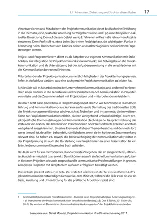 171.1 Adressaten, Zielsetzung und Struktur dieses Buches
Verantwortlichen und Mitarbeitern der Projektkommunikation bietet das Buch eine Einführung
in dieThematik, eine praktische Anleitung zur Vorgehensweise undTipps und Beispiele zur ak-
tuellen Umsetzung. Den auf diesem Gebiet wenig Erfahrenen will es in die relevanten Aspekte
einweisen. Dem Profi soll es, etwa beim Start einer Projektphase, die wichtigsten Punkte in
Erinnerung rufen. Und schliesslich kann es beiden als Nachschlagewerk bei konkreten Frage-
stellungen dienen.
Projekt- und Programmleitern dient es als Ratgeber zur eigenen Kommunikation mit Stake-
holdern, zur Integration der Projektkommunikation im Projekt, zur Zielvorgabe an die Projekt-
kommunikation und als Unterstützung bei der Aufgabenzuweisung an die verschiedenen mit
der Kommunikation betrauten Einheiten.
Mitarbeitenden der Projektorganisation, namentlich Mitgliedern der Projektlenkungsgremien,
liefert es Aufschluss darüber, was eine sachgerechte Projektkommunikation zu leisten hat.
Schliesslich will es Mitarbeitenden der Unternehmenskommunikation und anderen Fachberei-
chen einen Einblick in die Bedürfnisse und Besonderheiten der Kommunikation in Projekten
vermitteln und die Zusammenarbeit mit Projektleitern und -mitarbeitenden erleichtern.
Das Buch setzt Basis-Know-how in Projektmanagement ebenso wie Kenntnisse inTeamarbeit,
Führung und Kommunikation voraus. Auf eine umfassende Darstellung des traditionellen Stoffs
der Projektmanagementliteratur wird verzichtet. Techniken und Instrumente, die im weiteren
Sinne zur Projektkommunikation zählen, bleiben weitgehend unberücksichtigt.1 Nicht pro-
jektspezifischeThemenstellungen der Kommunikation (Techniken der Gesprächsführung, das
Verfassen vonTexten, das Erstellen von Präsentationen oder Webseiten etc.) bleiben ebenfalls
weitgehend ausgeklammert. Einzelne Elemente all dieserThemenbereiche sind dennoch dort,
wo es sinnvoll ist, detailliert behandelt, nämlich dann, wenn sie im konkreten Zusammenhang
relevant sind. So haben z.B. sowohl die Berücksichtigung der Kommunikationsaktivitäten in
der Projektplanung als auch die Darstellung von Projektrisiken in einer Präsentation für ein
Entscheidungsgremium Eingang ins Buch gefunden.
Das Buch wirbt für ein methodisches, standardisiertesVorgehen, das ein zielgerichtetes, effizien-
tes Handeln ermöglicht bzw. erwirkt. Damit können sowohl einfache Kommunikationsaufgaben
in kleineren Projekten wie auch anspruchsvolle kommunikative Problemstellungen in grossen,
komplexen Projekten mit akzeptablem Aufwand erfolgreich bewältigt werden.
Dieses Buch gliedert sich in vier Teile. Der erste Teil widmet sich der für eine zielführende Pro-
jektkommunikation notwendigen Denkweise, dem Mindset, während dieTeile zwei bis vier als
Basis, Anleitung und Unterstützung für die praktische Arbeit konzipiert sind:
1 Grundsätzlich können alle Projektdokumente – Business Case, Projektstrukturplan, Änderungsantrag etc.
– als Instrumente der Projektkommunikation betrachtet werden (vgl. z.B. Dow & Taylor, 2015 oder Jha,
2010). Sie werden als Elemente im„Kommunikations-Werkzeugkasten“ des Projektleiters verstanden.
3840_Projektkommunikation.indb 17 20.09.2017 08:38:37
Leseprobe aus: Daniel Morozzi, Projektkommunikation © vdf Hochschulverlag 2017
 