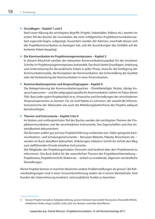18 1 Einleitung
■ Grundlagen – Kapitel 1 und 2
Nach einer Klärung der wichtigsten Begriffe (Projekt, Stakeholder, Rollout etc.) werden im
ersten Teil des Buches die Grundsätze, die einer erfolgreichen Projektkommunikationsar-
beit zugrunde liegen, aufgezeigt. Ausserdem werden der Rahmen, innerhalb dessen sich
die Projektkommunikation zu bewegen hat, und die Auswirkungen des Umfelds auf die
konkrete Arbeit dargelegt.
■ Die Kommunikation im Projektmanagementprozess – Kapitel 3
In diesem Abschnitt werden die relevanten Kommunikationsaspekte für die einzelnen
Schritte im Projektmanagementprozess behandelt. Das Buch bietet Grundlagen, Anleitung
und Unterstützung für die praktische Arbeit in jeder Phase, etwa für die Festlegung der
Kommunikationsziele, die Konzeption der Kommunikation, die Sicherstellung der Qualität
oder die Vorbereitung der Kommunikation in einer Krisensituation.
■ Kommunikationspartner und Anspruchsgruppen – Kapitel 4
Die Kategorisierung der Kommunikationspartner – Direktbeteiligte, Nutzer, übrige An-
spruchspersonen – und die zielgruppenspezifische Kommunikation stehen im Fokus dieses
Teils. Basis jeder guten Projektarbeit ist es, Ansprüche und Vorstellungen der verschiedenen
Anspruchspersonen zu kennen. Für sie sind Pakete zu schnüren, die sowohl die Informa-
tionswünsche der Adressaten wie auch die Mitteilungsbedürfnisse des Projekts adäquat
berücksichtigen.
■ Themen und Instrumente – Kapitel 5 bis 9
Im letzten und umfangreichsten Teil des Buches werden die wichtigsten Themen der Pro-
jektkommunikation und die verschiedenen Instrumente, ihre Eigenschaften und ihre An-
wendbarkeit dokumentiert.
Die Benutzer wollen gut auf eine Projekteinführung vorbereitet sein. Dafür geeignete Kom-
munikations- und Schulungsinstrumente – Benutzer-Website, Plakate, Broschüren etc. –
werden im Buch detailliert beleuchtet. Anleitungen erläutern Schritt für Schritt den Weg
zum zielführenden Einsatz einzelner Instrumente.
Die Mitglieder der Projektorganisation ihrerseits sind laufend über den Projektstand zu
informieren. Das Buch liefert für die wesentlichen Themen der Projektberichterstattung –
Projektstatus, Projektfortschritt, Risiken etc. – einfach zu erstellende, allgemein verständliche
Darstellungen.
Kleine Projekte kennen in manchen Bereichen andere Problemstellungen als grosse;2 die Rah-
menbedingungen sind in einer Grossunternehmung anders als in einem Kleinbetrieb. Sind
Kunden der Unternehmung involviert, sind zusätzliche Punkte zu beachten.
2 Grosses Projekt: komplexe Aufgabenstellung, grosser Aufwand (personelle Ressourcen, finanzielle Mittel),
erhebliches Risiko, lange Laufzeit, hohe Zahl von Nutzern und/oder Betroffenen.
3840_Projektkommunikation.indb 18 20.09.2017 08:38:37
Leseprobe aus: Daniel Morozzi, Projektkommunikation © vdf Hochschulverlag 2017
 