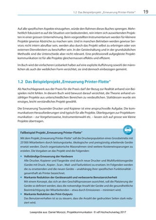 191.2 Das Beispielprojekt „Erneuerung Printer-Flotte“
Auf alle spezifischen Aspekte einzugehen, würde den Rahmen dieses Buches sprengen. Mehr-
heitlich fokussiert es auf die Situation von bedeutenden, rein intern sich auswirkenden Projek-
ten in einer grossen Unternehmung. Beim vorgestellten Instrumentarium werden für kleinere
Projekte gewisse Abstriche zu machen sein. Und in manchen Betrieben werden gewisse Ser-
vices nicht intern abrufbar sein, werden also durch das Projekt selbst zu erbringen oder von
externen Dienstleistern zu beschaffen sein. In der Geisteshaltung und in der grundsätzlichen
Methodik sind die Unterschiede aber nicht relevant. Eine professionell aufgegleiste Projekt-
kommunikation ist für alle Projekte gleichermassen effektiv und effizient.
Im Buch wird der einfacheren Lesbarkeit halber auf eine explizite Aufführung sowohl der männ-
lichen als auch der weiblichen Form verzichtet, sie sind dennoch einbezogen gemeint.
1.2 Das Beispielprojekt„Erneuerung Printer-Flotte“
Als Nachschlagewerk aus der Praxis für die Praxis darf der Bezug zur Realität anhand von Bei-
spielen nicht fehlen. In diesem Buch wird bewusst darauf verzichtet, die Theorie anhand un-
zähliger Projekte aus unterschiedlichen Bereichen zu verdeutlichen. Stattdessen wurde ein
einziges, leicht verständliches Projekt gewählt.
Die Erneuerung Tausender Drucker und Kopierer ist eine anspruchsvolle Aufgabe. Die kom-
munikativen Herausforderungen sind typisch für alle Projekte. Überlegungen zur Projektkom-
munikation – zur Vorgehensweise, Instrumentenwahl etc. – lassen sich auf grosse wie kleine
Projekte übertragen.
Fallbeispiel Projekt„Erneuerung Printer-Flotte“
Mit dem Projekt„Erneuerung Printer-Flotte“ soll die Druckerpopulation eines Grossbetriebs mit
25‘000 Mitarbeitern durch leistungsstarke, ökologische und preisgünstig arbeitende Geräte
ersetzt werden. Durch organisatorische Massnahmen sind weitere Kosteneinsparungen zu
erzielen. Die Vorgaben an das Projekt sind die Folgenden:
■ Vollständige Erneuerung der Hardware
Alle Drucker, Kopierer und Faxgeräte sind durch neue Drucker und Multifunktionsgeräte
(Geräte mit Druck-, Kopier-, Scan-, Mail- und Faxfunktion) zu ersetzen. Im Folgenden werden
die zu ersetzenden und die neuen Geräte – unabhängig ihrer spezifischen Funktionalität –
gesamthaft als Printer bezeichnet.
■ Markante Reduktion der Geräteanzahl und verbesserte Benutzersicherheit
Mit einem Konzept, das sich an den Geschäftsprozessen ausrichtet, soll die Platzierung der
Geräte so definiert werden, dass die notwendige Anzahl der Geräte und die gesundheitliche
Beeinträchtigung der Mitarbeitenden – etwa durch Emissionen – minimiert wird.
■ Markante Reduktion des Print-Outputs
Das Benutzerverhalten ist so zu steuern, dass die Anzahl der gedruckten Seiten stark redu-
ziert wird.
3840_Projektkommunikation.indb 19 20.09.2017 08:38:37
Leseprobe aus: Daniel Morozzi, Projektkommunikation © vdf Hochschulverlag 2017
 