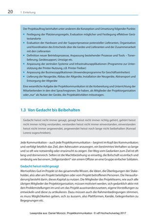 20 1 Einleitung
Der Projektauftrag beinhaltet unter anderem die Konzeption und Umsetzung folgender Punkte:
■ Festlegung der Platzierungsregeln, Evaluation möglicher und Festlegung effektiver Gerä-
testandorte
■ Evaluation der Hardware und der Supportprozesse potenzieller Lieferanten, Organisation
und Koordination des Entscheids über die Geräte und Lieferanten und der Zusammenarbeit
mit den Lieferanten
■ Definition neuer Betriebsprozesse, Anpassung bestehender Prozesse und Tools – Toner-
lieferung, Gerätesupport, Umzüge etc.
■ Anpassung der zentralen Systeme und Infrastrukturapplikationen (Programme zur Unter-
stützung der Printer-Nutzung, z.B. Printer-Treiber)
■ Anpassung der Businessapplikationen (Anwenderprogramme für Geschäftseinheiten)
■ Lieferung der Neugeräte, Abbau der Altgeräte, Installation der Neugeräte, Abtransport und
Entsorgung der Altgeräte
Eine wesentliche Aufgabe der Projektkommunikation ist dieVorbereitung und Unterrichtung der
Mitarbeitenden in den drei Sprachregionen. Sie haben, als Mitglieder der Projektorganisation
oder„nur“ als Nutzer der Geräte, die Projektaktivitäten mitzutragen.
1.3 Von Gedacht bis Beibehalten
Gedacht heisst nicht immer gesagt, gesagt heisst nicht immer richtig gehört, gehört heisst
nicht immer richtig verstanden, verstanden heisst nicht immer einverstanden, einverstanden
heisst nicht immer angewendet, angewendet heisst noch lange nicht beibehalten (Konrad
Lorenz zugeschrieben).
Jede Kommunikation – auch jede Projektkommunikation – beginnt im Kopf des Kommunikators
und verfolgt letztlich das Ziel, den Adressaten anzuregen, ein bestimmtes Verhalten so lange
und so oft wie notwendig oder erwünscht zu zeigen. Der Weg vom Gedanken zum Ziel ist oft
lang und dornenreich. Selten ist die Machtbeziehung so einseitig, die Botschaft so einfach und
eindeutig wie bei einem„Stillgestanden!“ von einem Offizier an eine Gruppe einfacher Soldaten.
Gedacht heisst nicht gesagt
Wertvollstes Gut im Projekt ist das gesammelte Wissen, die Ideen, die Überlegungen der Stake-
holder, also aller am Projekt beteiligten oder vom Projekt betroffenen Personen. Die Herausfor-
derung besteht darin, dieses Kapital zu nutzen. Die Mitglieder des Projektteams, wie auch alle
übrigen Mitglieder der Projektorganisation, müssen motiviert werden, sich gedanklich aktiv mit
den Problemstellungen im und um das Projekt auseinanderzusetzen, eigene Vorstellungen zu
entwickeln und diese zu artikulieren. Dazu müssen auch die Rahmenbedingungen stimmen,
es muss Möglichkeiten geben, sich zu äussern, also Plattformen, Kanäle, Gelegenheiten zu
Begegnungen etc.
3840_Projektkommunikation.indb 20 20.09.2017 08:38:37
Leseprobe aus: Daniel Morozzi, Projektkommunikation © vdf Hochschulverlag 2017
 