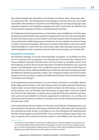 211.3 Von Gedacht bis Beibehalten
Das unbeabsichtigte oder absichtliche Zurückhalten von Wissen, Ideen, Meinungen oder –
im schlimmsten Fall – das heimtückische Unterschlagen von für das Team bzw. das Projekt
essenziellen Informationen ist Garant für einen Misserfolg. Eine der Voraussetzungen, dass
relevantes Gedachtes auch tatsächlich ausgesprochen wird, ist eine Kultur der Offenheit und
ein konstruktiver Umgang mit Fehlern und abweichenden Ansichten.
Ein Projektteam besteht typischerweise aus Spezialisten unterschiedlichster Fachrichtungen;
der Wissensstand hinsichtlich eines spezifischen Gegenstands ist imTeam sehr unterschiedlich.
Das darf nicht heissen, dass zu einem Gebiet nur der Experte gehört wird; oft ist gesunder Men-
schenverstand eine valable Ergänzung zum Fachwissen. Es muss möglich sein, dumme Fragen
zu stellen, Unsicherheit zuzugeben, Alternativen zu erörtern, Ideenblasen in die Luft zu werfen.
Selbstverständlich ist nicht immer Ort und Zeit dazu. Wenn aber derartige Versuche grund-
sätzlich abgeblockt werden, zementiert sich eine Kultur des Schweigens zum Schaden aller.
Gesagt heisst nicht gehört
Die einfachste Strategie, um mit der Informationsflut umzugehen, ist, das Meiste von dem,
was uns vorgesetzt wird, zu ignorieren; eine Strategie, die wir bewusst oder unbewusst im-
merzu erfolgreich anwenden. Die Information, die wir als Sender zu vermitteln suchen, ist für
die Empfänger zunächst Teil des grossen Rauschens. Die Wahrscheinlichkeit, dass unser Ruf
gehört, unser Mail gelesen oder unser visueller Reiz beachtet wird, ist klein. Einfach lauter zu
schreien ist keine Lösung. Selbstverständlich kann mit flimmernder Bannerwerbung quer über
den Bildschirm Beachtung gefunden werden. Dies ruft jedoch Irritation beim Kommunikati-
onspartner hervor; der daraus resultierende Widerstand bringt den Kommunikationsprozess
mit Sicherheit zum Erliegen.3
In der projektinternen Kommunikation ist es eher einfach, sich Gehör zu verschaffen. Manche
finden aufgrund ihrer Position in der Unternehmung oder im Projekt automatisch Beachtung.
Andere haben sich die Aufmerksamkeit erarbeitet; sie haben den Ruf erlangt, nur dann zu
kommunizieren, wenn sie Wichtiges oder Interessantes zu sagen haben. Und oft ist schlicht
das Thema für den Adressaten so relevant, dass er jede Botschaft dazu beachten wird. Den-
noch, auch wenn grundsätzlich ein Interesse angenommen werden kann, ist es wichtig, sich
während des Kommunizierens laufend zu versichern, dass man die Aufmerksamkeit des oder
der Adressaten erhält.
In der unpersönlichen Kommunikation mit Personen ausserhalb der Projektorganisation, z.B.
beim Ansprechen der Benutzer, zählen Rang und Namen nicht. Selbst Mails oder Intranetartikel
des Unternehmenschefs werden in der Regel nur von einer Minderheit der Mitarbeitenden
beachtet. Damit Gesagtes auch Gehör findet, muss es auf den Empfänger zugeschnitten sein,
muss in Sprache, Form und Stil sein Interesse wecken. Es soll auffallen, aber nicht stören, be-
3 Hier besteht ein grundsätzlicher Unterschied zur Werbung. Dort wird gerne gealbert und provoziert, oft
mit der beabsichtigten Wirkung. Wenn 80% der Zielgruppe sich ärgern und 20% beim Angebot zuschla-
gen, ist das für eine Werbeaktion möglicherweise als Erfolg zu werten. Weckt Projektkommunikation 20%
Begeisterung und 80% Widerstand, ist das Projekt zum Scheitern verurteilt.
3840_Projektkommunikation.indb 21 20.09.2017 08:38:37
Leseprobe aus: Daniel Morozzi, Projektkommunikation © vdf Hochschulverlag 2017
 