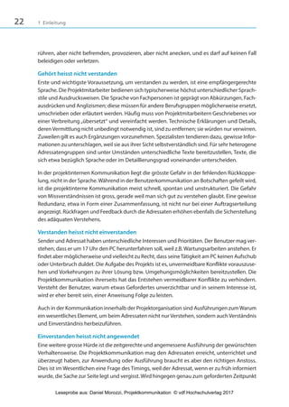 22 1 Einleitung
rühren, aber nicht befremden, provozieren, aber nicht anecken, und es darf auf keinen Fall
beleidigen oder verletzen.
Gehört heisst nicht verstanden
Erste und wichtigste Voraussetzung, um verstanden zu werden, ist eine empfängergerechte
Sprache. Die Projektmitarbeiter bedienen sich typischerweise höchst unterschiedlicher Sprach-
stile und Ausdrucksweisen. Die Sprache von Fachpersonen ist geprägt von Abkürzungen, Fach-
ausdrücken und Anglizismen; diese müssen für andere Berufsgruppen möglicherweise ersetzt,
umschrieben oder erläutert werden. Häufig muss von Projektmitarbeitern Geschriebenes vor
einer Verbreitung„übersetzt“ und vereinfacht werden. Technische Erklärungen und Details,
deren Vermittlung nicht unbedingt notwendig ist, sind zu entfernen; sie würden nur verwirren.
Zuweilen gilt es auch Ergänzungen vorzunehmen. Spezialisten tendieren dazu, gewisse Infor-
mationen zu unterschlagen, weil sie aus ihrer Sicht selbstverständlich sind. Für sehr heterogene
Adressatengruppen sind unter Umständen unterschiedliche Texte bereitzustellen, Texte, die
sich etwa bezüglich Sprache oder im Detaillierungsgrad voneinander unterscheiden.
In der projektinternen Kommunikation liegt die grösste Gefahr in der fehlenden Rückkoppe-
lung, nicht in der Sprache. Während in der Benutzerkommunikation an Botschaften gefeilt wird,
ist die projektinterne Kommunikation meist schnell, spontan und unstrukturiert. Die Gefahr
von Missverständnissen ist gross, gerade weil man sich gut zu verstehen glaubt. Eine gewisse
Redundanz, etwa in Form einer Zusammenfassung, ist nicht nur bei einer Auftragserteilung
angezeigt. Rückfragen und Feedback durch die Adressaten erhöhen ebenfalls die Sicherstellung
des adäquaten Verstehens.
Verstanden heisst nicht einverstanden
Sender und Adressat haben unterschiedliche Interessen und Prioritäten. Der Benutzer mag ver-
stehen, dass er um 17 Uhr den PC herunterfahren soll, weil z.B. Wartungsarbeiten anstehen. Er
findet aber möglicherweise und vielleicht zu Recht, dass seineTätigkeit am PC keinen Aufschub
oder Unterbruch duldet. Die Aufgabe des Projekts ist es, unvermeidbare Konflikte vorauszuse-
hen und Vorkehrungen zu ihrer Lösung bzw. Umgehungsmöglichkeiten bereitzustellen. Die
Projektkommunikation ihrerseits hat das Entstehen vermeidbarer Konflikte zu verhindern.
Versteht der Benutzer, warum etwas Gefordertes unverzichtbar und in seinem Interesse ist,
wird er eher bereit sein, einer Anweisung Folge zu leisten.
Auch in der Kommunikation innerhalb der Projektorganisation sind Ausführungen zum Warum
ein wesentliches Element, um beim Adressaten nicht nur Verstehen, sondern auch Verständnis
und Einverständnis herbeizuführen.
Einverstanden heisst nicht angewendet
Eine weitere grosse Hürde ist die zeitgerechte und angemessene Ausführung der gewünschten
Verhaltensweise. Die Projektkommunikation mag den Adressaten erreicht, unterrichtet und
überzeugt haben, zur Anwendung oder Ausführung braucht es aber den richtigen Anstoss.
Dies ist im Wesentlichen eine Frage des Timings, weil der Adressat, wenn er zu früh informiert
wurde, die Sache zur Seite legt und vergisst. Wird hingegen genau zum geforderten Zeitpunkt
3840_Projektkommunikation.indb 22 20.09.2017 08:38:37
Leseprobe aus: Daniel Morozzi, Projektkommunikation © vdf Hochschulverlag 2017
 