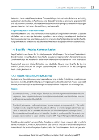 231.4 Begriffe – Projekt, Kommunikation
informiert, hat er möglicherweise keine Zeit oder Gelegenheit mehr, das Geforderte rechtzeitig
auszuführen. Der Anstoss zu Ausführung wird deshalb frühzeitig gegeben und gegebenenfalls
ein- bis zweimal wiederholt. Ist eine Kontrolle der Ausführung möglich, sollten nur diejenigen
gemahnt werden, bei denen die Ausführung noch aussteht.
Angewendet heisst nicht beibehalten
In der Projektarbeit sind selbstverständlich viele repetitive Komponenten enthalten. Es besteht
die Gefahr, dass notwendige Aktivitäten irgendwann vernachlässigt oder eingestellt werden. Die
Kommunikationkanndaunterstützen,indemsieeinerseitsdieWichtigkeitderkonstantenAusfüh-
rung vermittelt und andererseits die geforderten Aktivitäten zeitgerecht immer wieder anstösst.
1.4 Begriffe – Projekt, Kommunikation
Begriffsdefinitionen dienen der Verständigung, der Schaffung von Klarheit und Eindeutigkeit.
Eine Definition versucht auf der Basis häufig assoziierter Eigenschaften, Komponenten oder
Zusammenhänge das Wesentliche eines durch einen Begriff repräsentierten Etwas zu erfassen.
Pragmatisch gesehen, ist eine Definition eine inhaltliche Klärung eines Begriffs, die für eine
Aktivität, einen Zeitraum, ein Ereignis oder ein Objekt – in diesem Fall für das vorliegende
Buch – Gültigkeit besitzt.
1.4.1 Projekt, Programm, Produkt, Service
Produkte und Dienstleistungen sind zu erstellende bzw. erstellte Endobjekte eines Prozesses
oder einer Aktivität. Die Entwicklung und Freigabe von Endobjekten kann als Projekt aufgesetzt
werden; mehrere Projekte werden möglicherweise in einem Programm zusammengefasst.
Projekt
Zusammenfassend […] sei ein Projekt definiert als ein einmaliges Vorhaben mit festem Ziel,
begrenzter Dauer, begrenzten Ressourcen und Finanzmitteln sowie einer spezifischen Struktur-
und Prozessorganisation (Casutt, S. 8).
A project is a temporary endeavor to create a unique product, service or result. […] The end is
reached when the project’s objectives have been achieved or when the project is terminated be-
cause its objectives will or cannot be met, or when the need for the project no longer exists. […]
Temporary does not typically apply to the product, service, or result created by the project; most
projects are undertaken to create a lasting outcome (PMI Project Management Institute, S. 3).
Projekte werden realisiert, um spezifische Resultate zu erzielen. Neue, erneuerte oder erweiterte
Strukturen, Prozesse, Produkte, Komponenten oder Services sind solche anvisierten Ergebnisse.
Oft wird auch die Abschaffung eines Produkts oder die Einstellung eines Service angestrebt.
3840_Projektkommunikation.indb 23 20.09.2017 08:38:37
Leseprobe aus: Daniel Morozzi, Projektkommunikation © vdf Hochschulverlag 2017
 